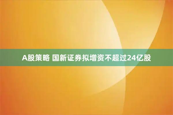 A股策略 国新证券拟增资不超过24亿股