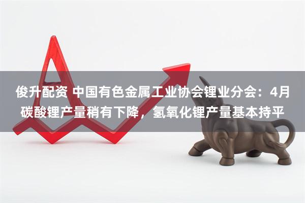 俊升配资 中国有色金属工业协会锂业分会：4月碳酸锂产量稍有下降，氢氧化锂产量基本持平