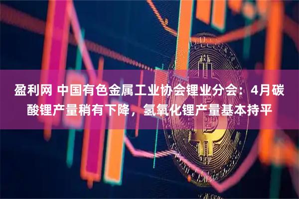 盈利网 中国有色金属工业协会锂业分会：4月碳酸锂产量稍有下降，氢氧化锂产量基本持平