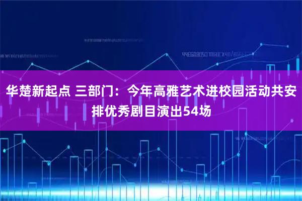 华楚新起点 三部门：今年高雅艺术进校园活动共安排优秀剧目演出54场