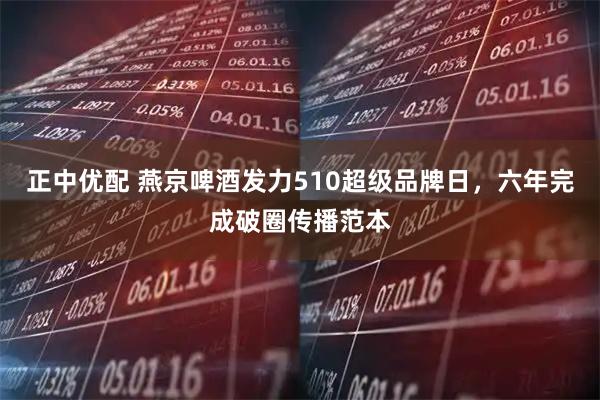 正中优配 燕京啤酒发力510超级品牌日，六年完成破圈传播范本