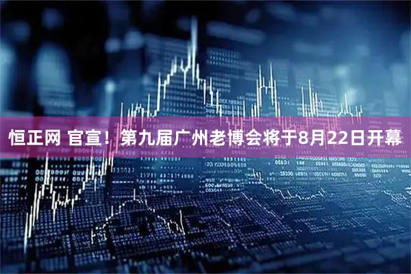 恒正网 官宣！第九届广州老博会将于8月22日开幕