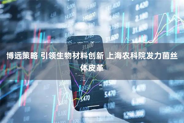 博远策略 引领生物材料创新 上海农科院发力菌丝体皮革