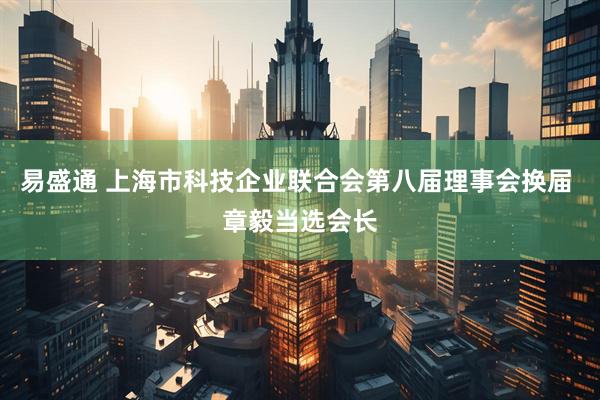 易盛通 上海市科技企业联合会第八届理事会换届 章毅当选会长