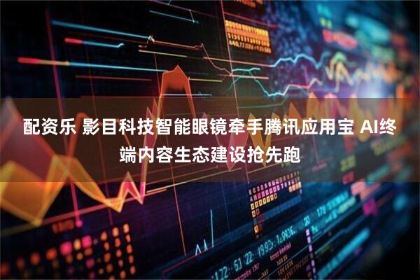 配资乐 影目科技智能眼镜牵手腾讯应用宝 AI终端内容生态建设抢先跑