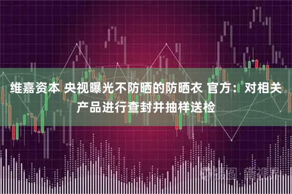 维嘉资本 央视曝光不防晒的防晒衣 官方：对相关产品进行查封并抽样送检