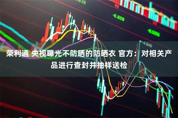 荣利通 央视曝光不防晒的防晒衣 官方：对相关产品进行查封并抽样送检