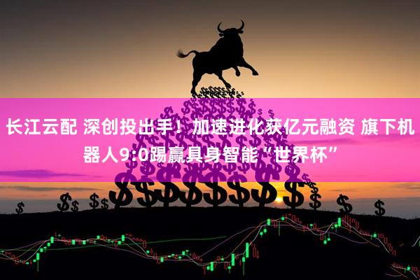 长江云配 深创投出手！加速进化获亿元融资 旗下机器人9:0踢赢具身智能“世界杯”