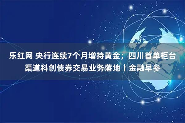 乐红网 央行连续7个月增持黄金；四川首单柜台渠道科创债券交易业务落地丨金融早参