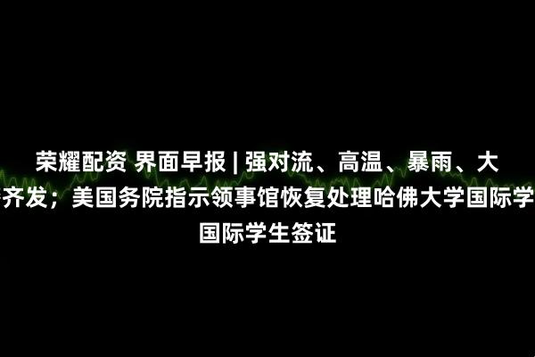 荣耀配资 界面早报 | 强对流、高温、暴雨、大雾预警齐发；美国务院指示领事馆恢复处理哈佛大学国际学生签证