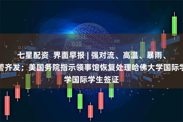 七星配资  界面早报 | 强对流、高温、暴雨、大雾预警齐发；美国务院指示领事馆恢复处理哈佛大学国际学生签证