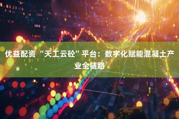 优益配资 “天工云砼”平台：数字化赋能混凝土产业全链路