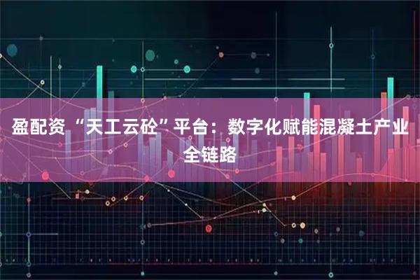 盈配资 “天工云砼”平台：数字化赋能混凝土产业全链路