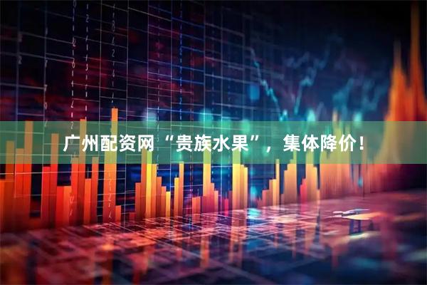 广州配资网 “贵族水果”，集体降价！