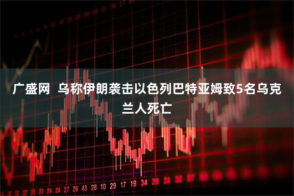 广盛网  乌称伊朗袭击以色列巴特亚姆致5名乌克兰人死亡
