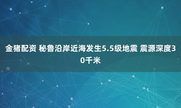 金猪配资 秘鲁沿岸近海发生5.5级地震 震源深度30千米