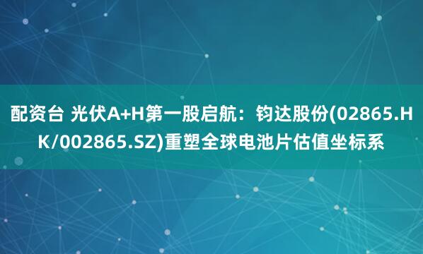 配资台 光伏A+H第一股启航：钧达股份(02865.HK/002865.SZ)重塑全球电池片估值坐标系