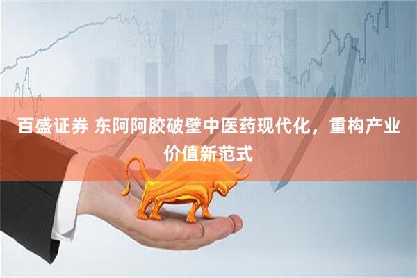 百盛证券 东阿阿胶破壁中医药现代化，重构产业价值新范式