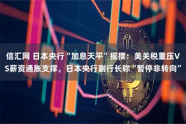 信汇网 日本央行“加息天平”摇摆：美关税重压VS薪资通胀支撑，日本央行副行长称“暂停非转向”