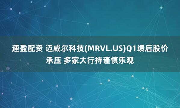 速盈配资 迈威尔科技(MRVL.US)Q1绩后股价承压 多家大行持谨慎乐观