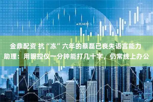金鼎配资 抗“冻”六年的蔡磊已丧失语言能力 助理：用眼控仪一分钟能打几十字，仍常线上办公