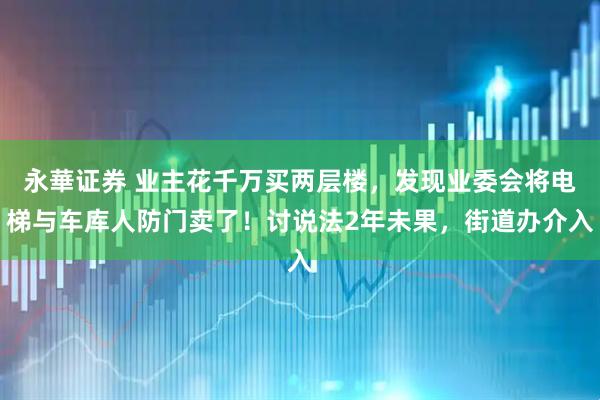 永華证券 业主花千万买两层楼，发现业委会将电梯与车库人防门卖了！讨说法2年未果，街道办介入