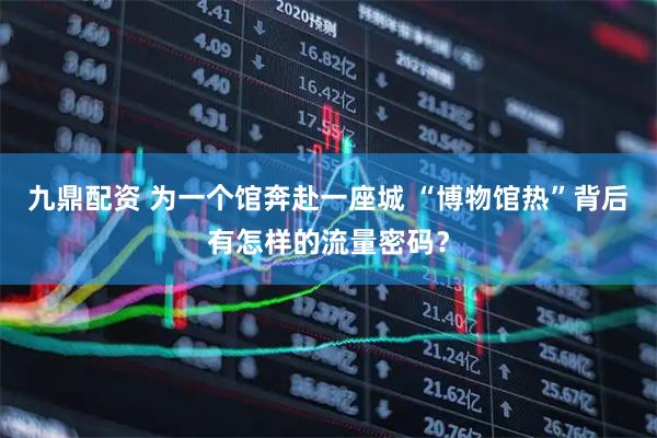 九鼎配资 为一个馆奔赴一座城 “博物馆热”背后有怎样的流量密码？