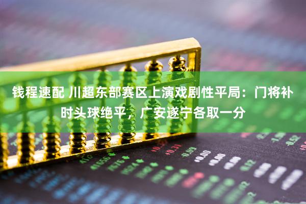 钱程速配 川超东部赛区上演戏剧性平局：门将补时头球绝平，广安遂宁各取一分