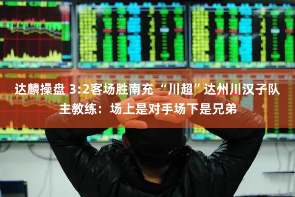 达麟操盘 3:2客场胜南充 “川超”达州川汉子队主教练：场上是对手场下是兄弟