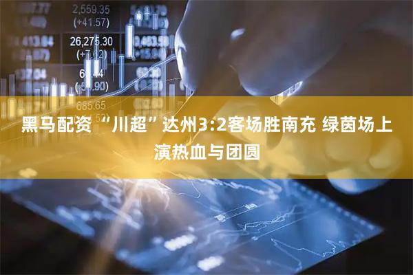 黑马配资 “川超”达州3:2客场胜南充 绿茵场上演热血与团圆