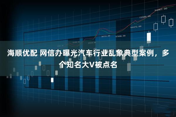 海顺优配 网信办曝光汽车行业乱象典型案例，多个知名大V被点名