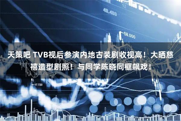 天策吧 TVB视后参演内地古装剧收视高！大晒慈禧造型剧照！与同学陈晓同框飙戏！