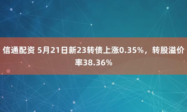 信通配资 5月21日新23转债上涨0.35%，转股溢价率38.36%