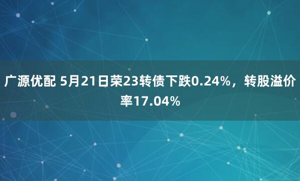 广源优配 5月21日荣23转债下跌0.24%,转股溢价率17.04%