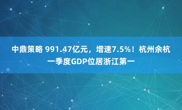 中鼎策略 991.47亿元，增速7.5%！杭州余杭一季度GDP位居浙江第一