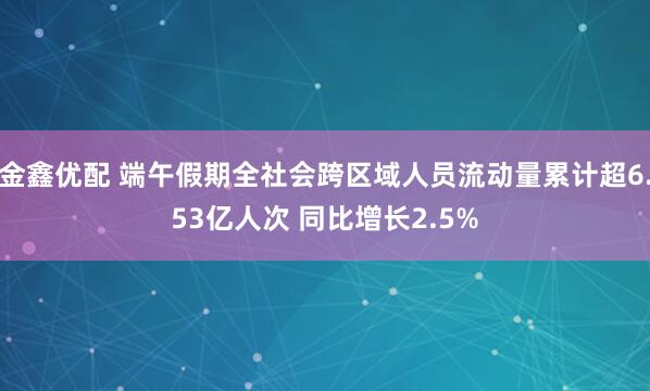 金鑫优配 端午假期全社会跨区域人员流动量累计超6.53亿人次 同比增长2.5%