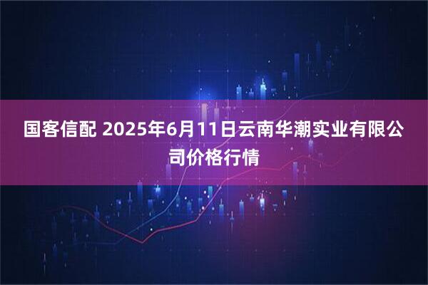 国客信配 2025年6月11日云南华潮实业有限公司价格行情
