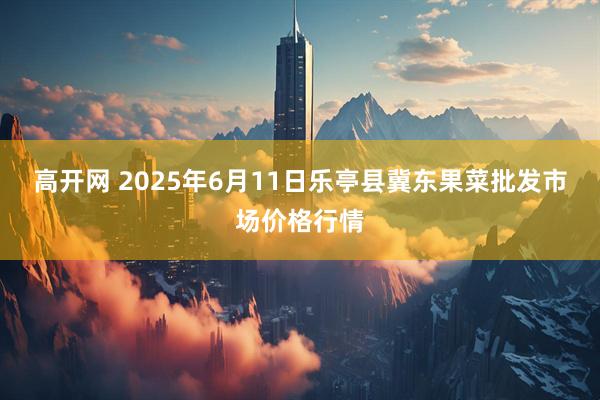 高开网 2025年6月11日乐亭县冀东果菜批发市场价格行情