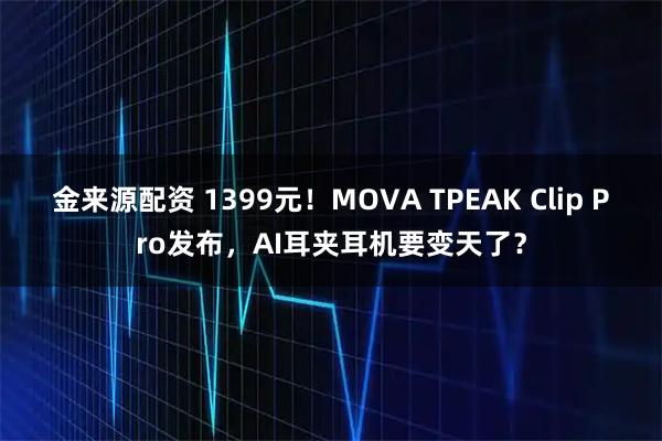 金来源配资 1399元!MOVA TPEAK Clip Pro发布,AI耳夹耳机要变天了?