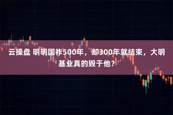 云操盘 明明国祚500年，却300年就结束，大明基业真的毁于他？