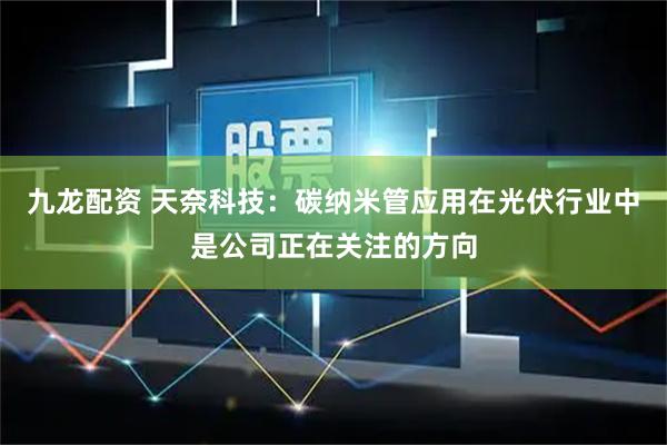 九龙配资 天奈科技：碳纳米管应用在光伏行业中是公司正在关注的方向