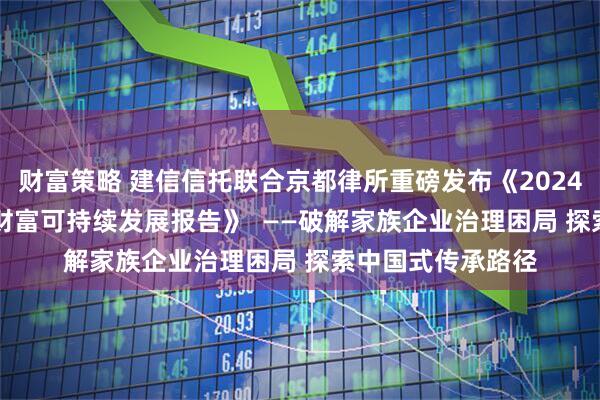 财富策略 建信信托联合京都律所重磅发布《2024—2025中国家族财富可持续发展报告》  ——破解家族企业治理困局 探索中国式传承路径
