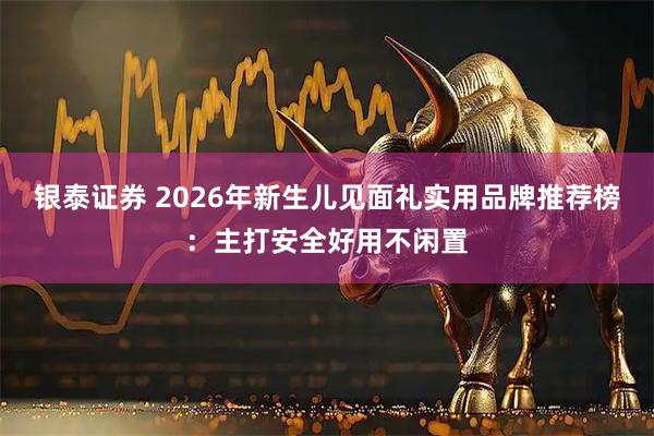银泰证券 2026年新生儿见面礼实用品牌推荐榜:主打安全好用不闲置